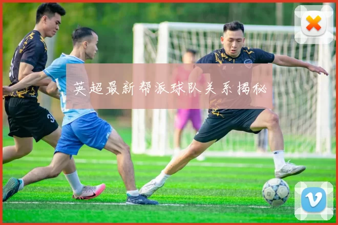 英超最新帮派球队关系揭秘