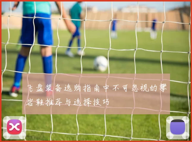 飞盘装备选购指南中不可忽视的攀岩鞋推荐与选择技巧