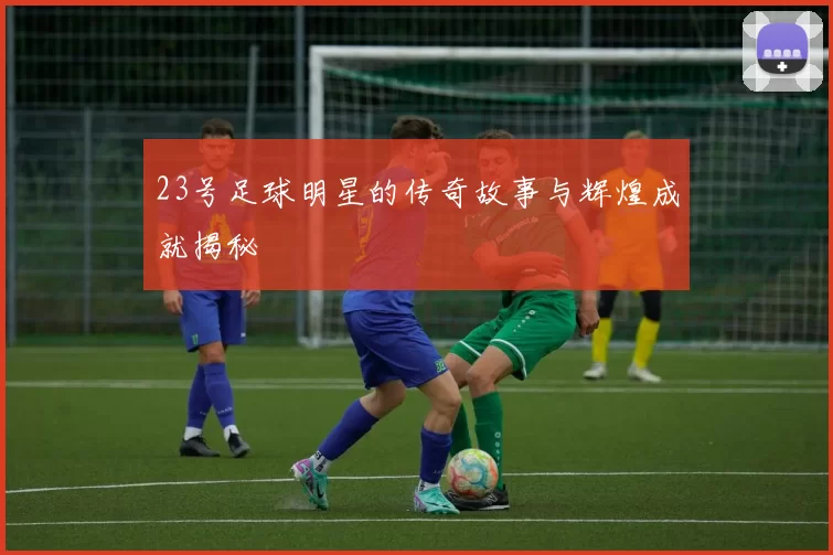 23号足球明星的传奇故事与辉煌成就揭秘