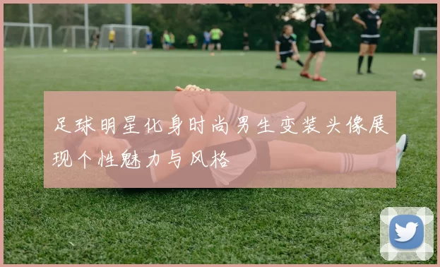 足球明星化身时尚男生变装头像展现个性魅力与风格