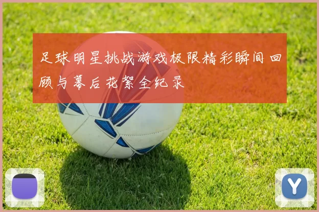足球明星挑战游戏极限精彩瞬间回顾与幕后花絮全纪录