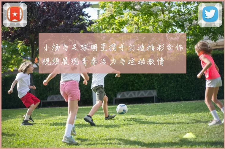 小杨与足球明星携手打造精彩合作视频展现青春活力与运动激情