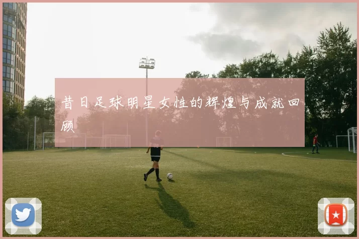 昔日足球明星女性的辉煌与成就回顾