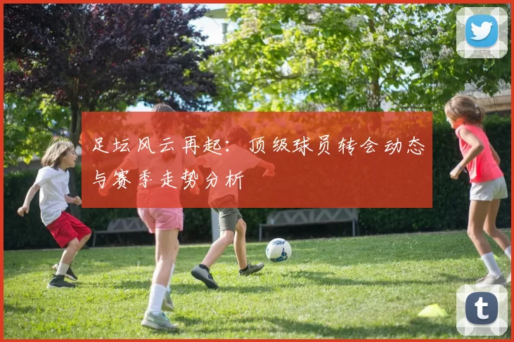 足坛风云再起：顶级球员转会动态与赛季走势分析