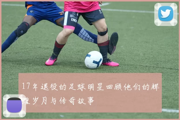 17年退役的足球明星回顾他们的辉煌岁月与传奇故事