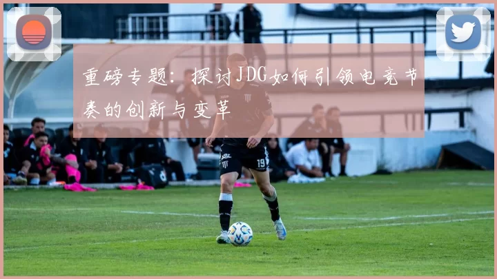 重磅专题：探讨JDG如何引领电竞节奏的创新与变革