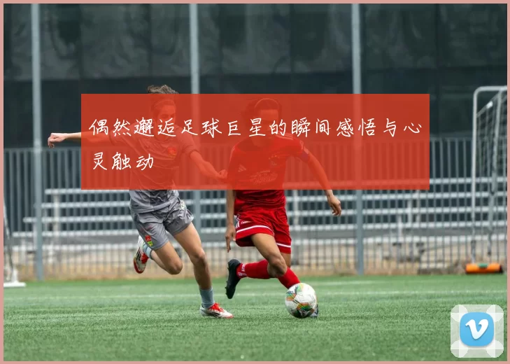 偶然邂逅足球巨星的瞬间感悟与心灵触动