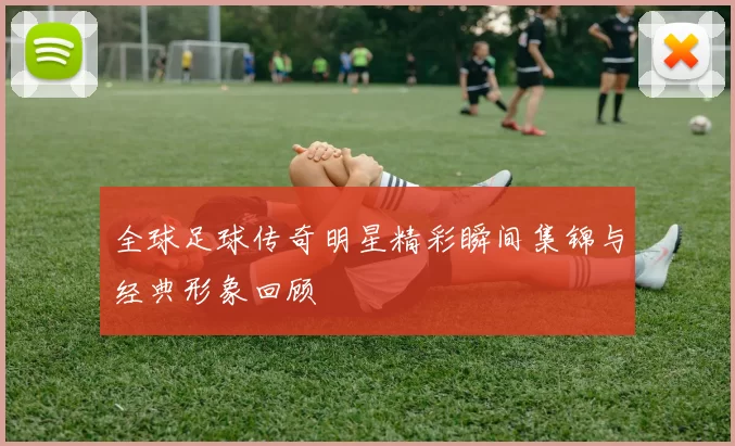 全球足球传奇明星精彩瞬间集锦与经典形象回顾