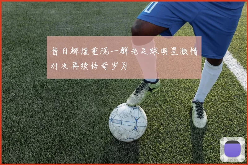 昔日辉煌重现一群老足球明星激情对决再续传奇岁月
