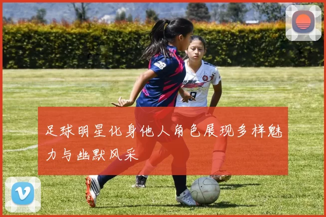足球明星化身他人角色展现多样魅力与幽默风采