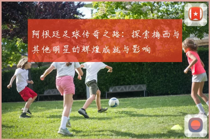 阿根廷足球传奇之路：探索梅西与其他明星的辉煌成就与影响