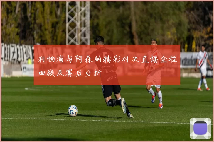 利物浦与阿森纳精彩对决直播全程回顾及赛后分析