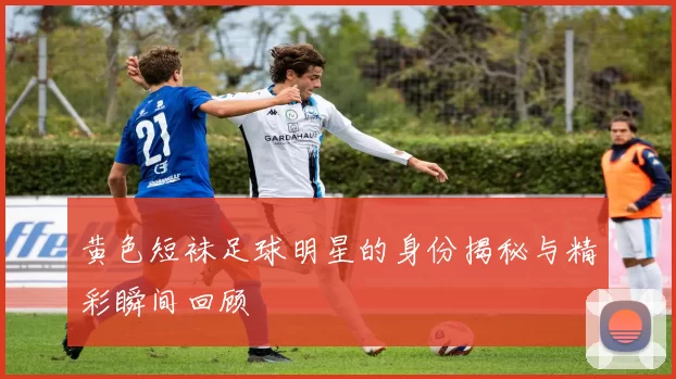 黄色短袜足球明星的身份揭秘与精彩瞬间回顾