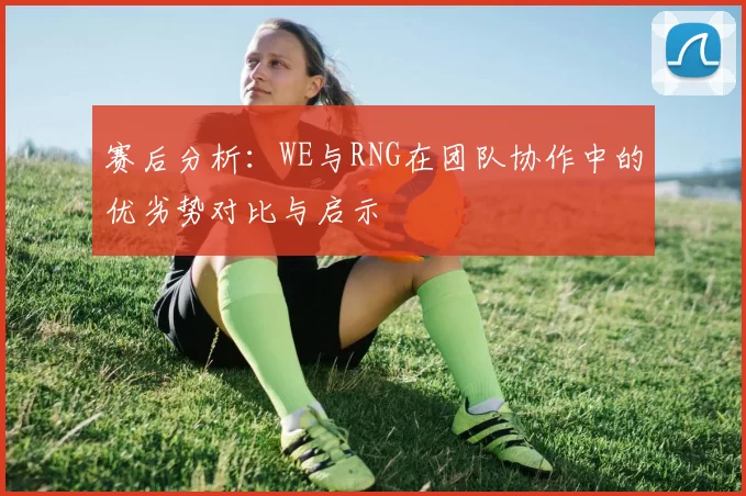 赛后分析：WE与RNG在团队协作中的优劣势对比与启示