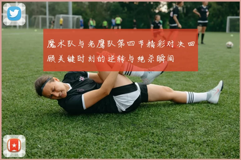 魔术队与老鹰队第四节精彩对决回顾关键时刻的逆转与绝杀瞬间