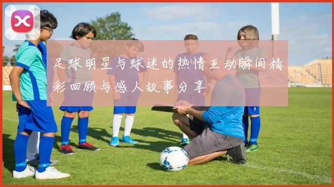 足球明星与球迷的热情互动瞬间精彩回顾与感人故事分享