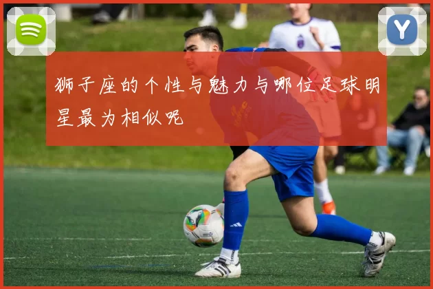 狮子座的个性与魅力与哪位足球明星最为相似呢