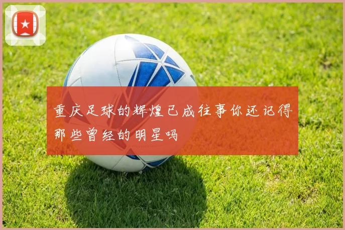 重庆足球的辉煌已成往事你还记得那些曾经的明星吗