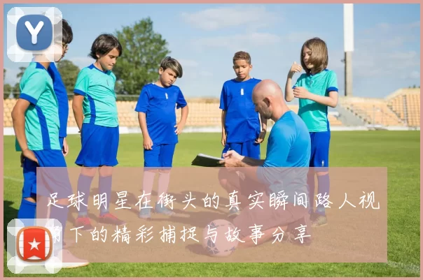 足球明星在街头的真实瞬间路人视角下的精彩捕捉与故事分享
