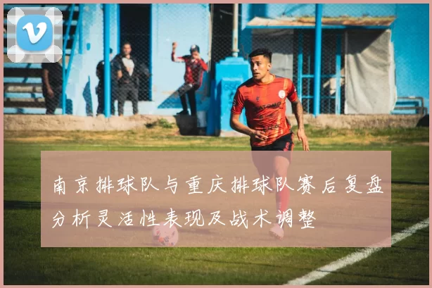南京排球队与重庆排球队赛后复盘分析灵活性表现及战术调整