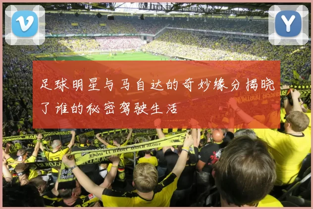 足球明星与马自达的奇妙缘分揭晓了谁的秘密驾驶生活
