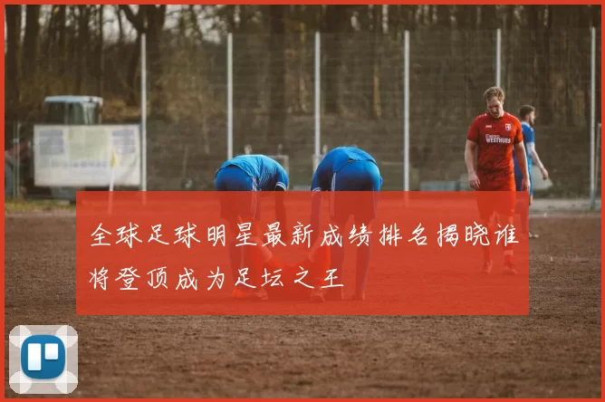 全球足球明星最新成绩排名揭晓谁将登顶成为足坛之王