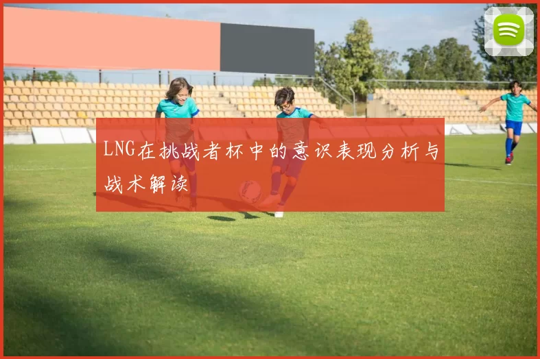 LNG在挑战者杯中的意识表现分析与战术解读