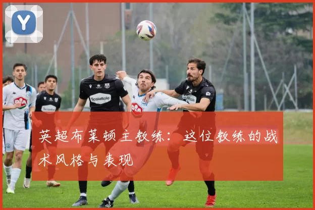 英超布莱顿主教练：这位教练的战术风格与表现