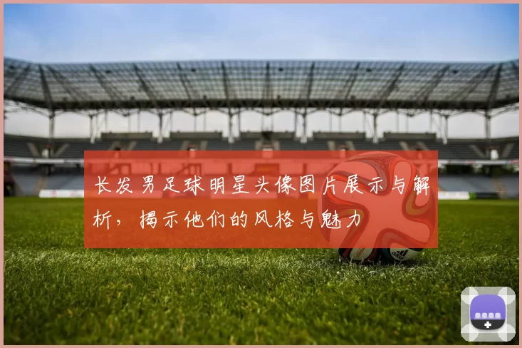 长发男足球明星头像图片展示与解析，揭示他们的风格与魅力