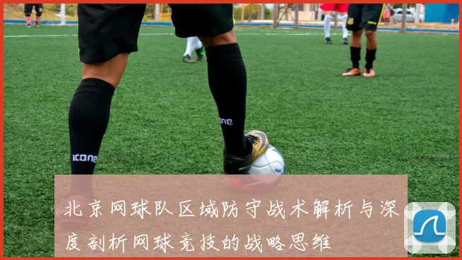 北京网球队区域防守战术解析与深度剖析网球竞技的战略思维
