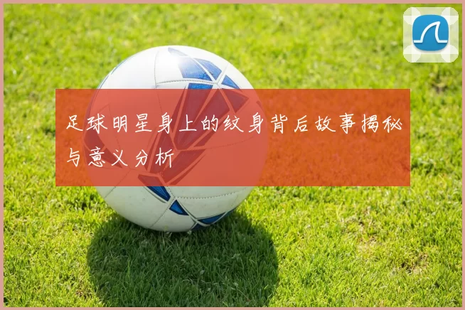 足球明星身上的纹身背后故事揭秘与意义分析