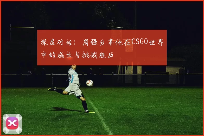 深度对话：周强分享他在CSGO世界中的成长与挑战经历