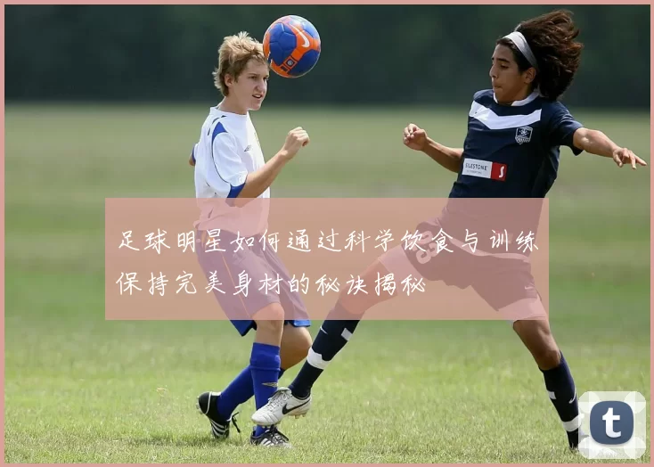 足球明星如何通过科学饮食与训练保持完美身材的秘诀揭秘