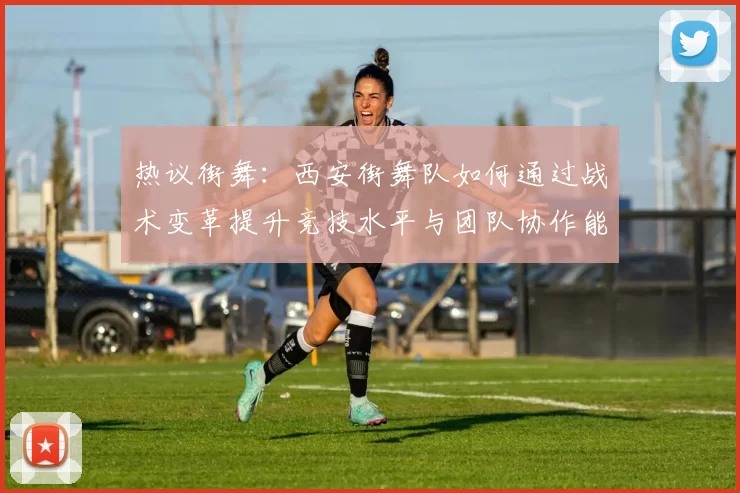 热议街舞：西安街舞队如何通过战术变革提升竞技水平与团队协作能力