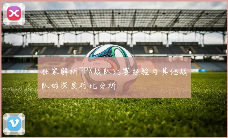 独家解析FPX战队比赛经验与其他战队的深度对比分析