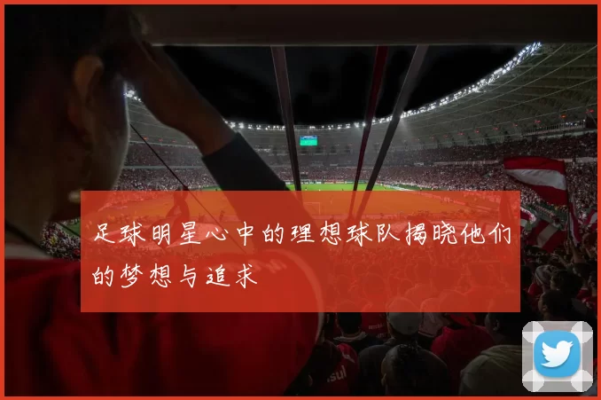 足球明星心中的理想球队揭晓他们的梦想与追求