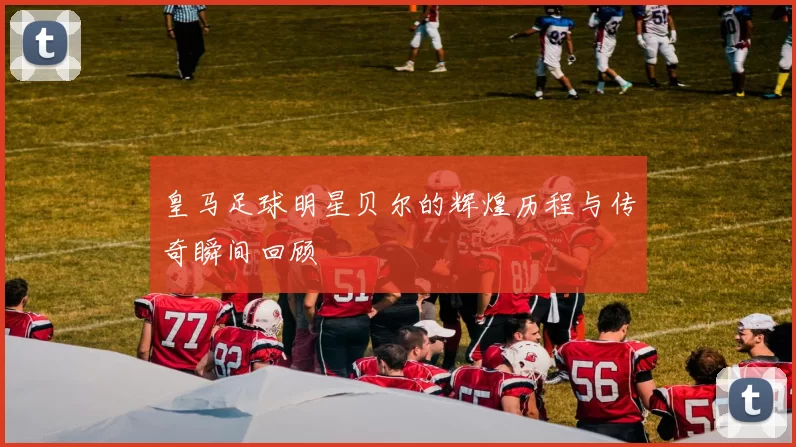 皇马足球明星贝尔的辉煌历程与传奇瞬间回顾