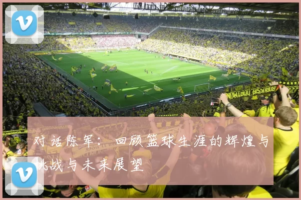 对话陈军：回顾篮球生涯的辉煌与挑战与未来展望