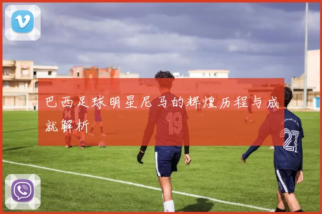 巴西足球明星尼马的辉煌历程与成就解析