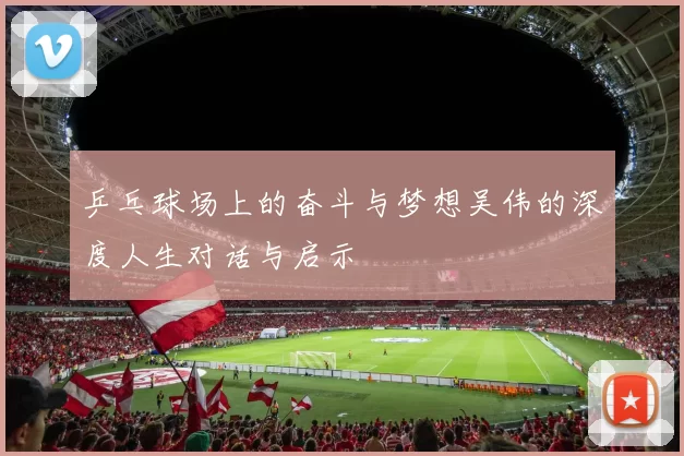 乒乓球场上的奋斗与梦想吴伟的深度人生对话与启示