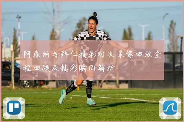 阿森纳与拜仁精彩对决录像回放全程回顾及精彩瞬间解析