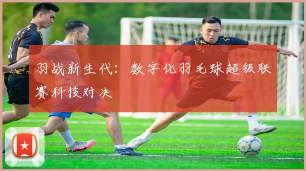 羽战新生代：数字化羽毛球超级联赛科技对决