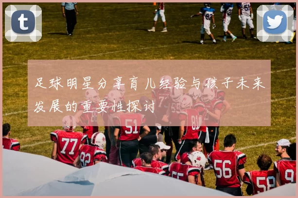 足球明星分享育儿经验与孩子未来发展的重要性探讨