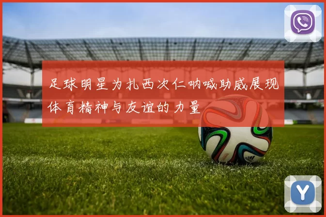 足球明星为扎西次仁呐喊助威展现体育精神与友谊的力量