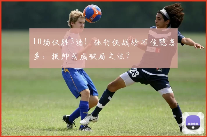 10场仅胜3场！独行侠战绩不佳隐患多，换帅或成破局之法？