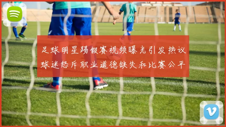 足球明星踢假赛视频曝光引发热议球迷怒斥职业道德缺失和比赛公平性受损
