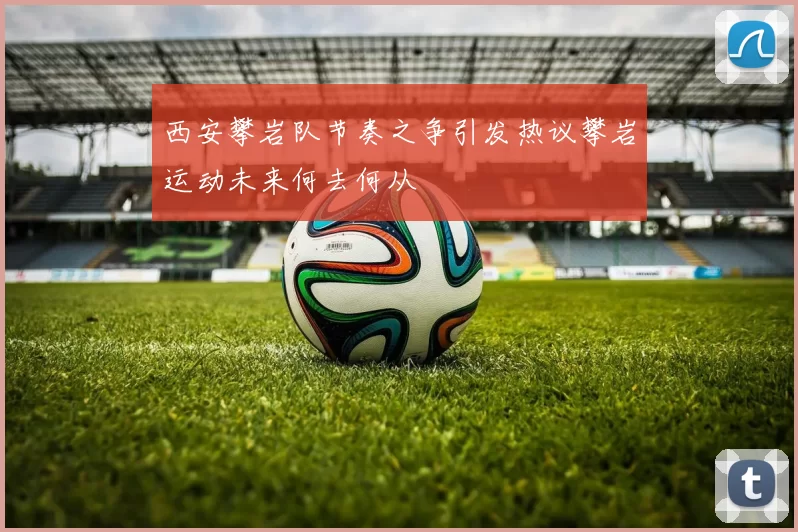 西安攀岩队节奏之争引发热议攀岩运动未来何去何从