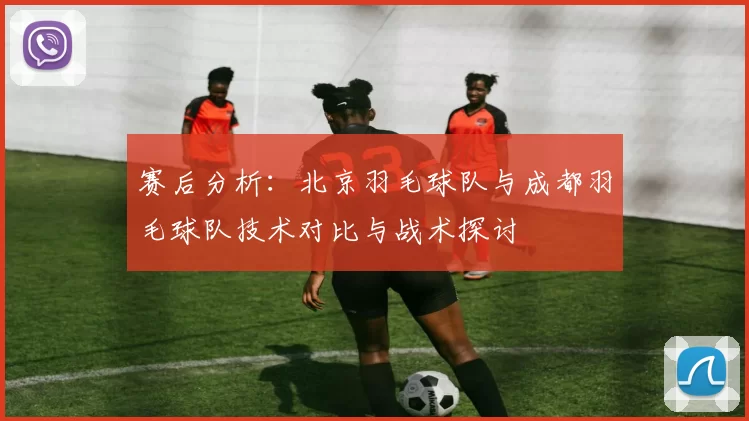 赛后分析：北京羽毛球队与成都羽毛球队技术对比与战术探讨