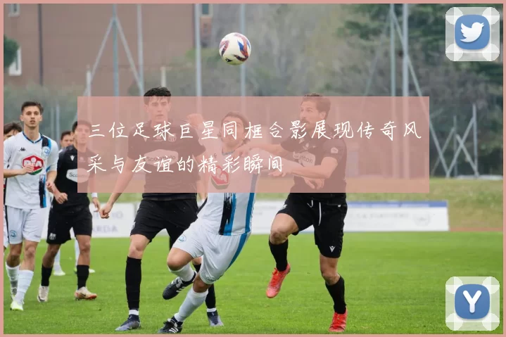 三位足球巨星同框合影展现传奇风采与友谊的精彩瞬间